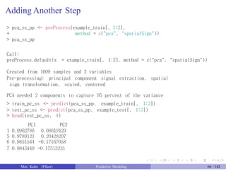 Adding Another Step
> pca_ss_pp <- preProcess(example_train[, 1:2],
+
> pca_ss_pp
method = c("pca", "spatialSign"))
Call:
preProcess.default(x = example_train[, 1:2], method = c("pca", "spatialSign"))
Created from 1009 samples and 2 variables
Pre-processing: principal component signal extraction, spatial
sign transformation, scaled, centered
PCA needed 2 components to capture 95 percent of the variance
> train_pc_ss <- predict(pca_ss_pp, example_train[, 1:2])
> test_pc_ss <- predict(pca_ss_pp, example_test[, 1:2])
> head(test_pc_ss, 4)
PC1
1 0.9962786
5 0.9789121
6 0.9851544
PC2
0.08619129
0.20428207
-0.17167058
7 0.9845449 -0.17513231
Max Kuhn (Pfizer) Predictive Modeling 66 /142
 