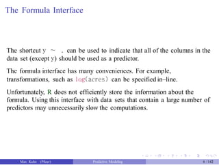 The Formula Interface
The shortcut y ∼ . can be used to indicate that all of the columns in the
data set (except y) should be used as a predictor.
The formula interface has many conveniences. For example,
transformations, such as log(acres) can be specified in–line.
Unfortunately, R does not efficiently store the information about the
formula. Using this interface with data sets that contain a large number of
predictors may unnecessarily slow the computations.
Max Kuhn (Pfizer) Predictive Modeling 6 /142
 