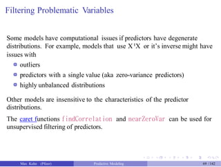 Filtering Problematic Variables
Some models have computational issues if predictors have degenerate
distributions. For example, models that use X tX or it’s inverse might have
issues with
outliers
predictors with a single value (aka zero-variance predictors)
highly unbalanced distributions
Other models are insensitive to the characteristics of the predictor
distributions.
The caret functions findCorrelation and nearZeroVar can be used for
unsupervised filtering of predictors.
Max Kuhn (Pfizer) Predictive Modeling 69 /142
 