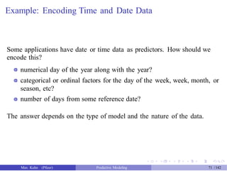 Example: Encoding Time and Date Data
Some applications have date or time data as predictors. How should we
encode this?
numerical day of the year along with the year?
categorical or ordinal factors for the day of the week, week, month, or
season, etc?
number of days from some reference date?
The answer depends on the type of model and the nature of the data.
Max Kuhn (Pfizer) Predictive Modeling 71 /142
 