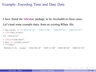 Example: Encoding Time and Date Data
I have found the lubridate package to be invaluable in these cases.
Let’s load some example dates from an existing RData file:
> day_values <- c("2015-05-10", "1970-11-04", "2002-03-04", "2006-01-13")
> class(day_values)
[1] "character"
> library(lubridate)
> days <- ymd(day_values)
> str(days)
POSIXct[1:4], format: "2015-05-10" "1970-11-04" "2002-03-04" "2006-01-13"
Max Kuhn (Pfizer) Predictive Modeling 72 /142
 