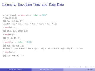 Example: Encoding Time and Date Data
> day_of_week <- wday(days, label = TRUE)
> day_of_week
[1] Sun Wed Mon Fri
Levels: Sun < Mon < Tues < Wed < Thurs < Fri < Sat
> year(days)
[1] 2015 1970 2002 2006
> week(days)
[1] 19 45 10 2
> month(days, label = TRUE)
[1] May Nov Mar Jan
12 Levels: Jan < Feb < Mar < Apr < May < Jun < Jul < Aug < Sep < ... < Dec
> yday(days)
[1] 130 308 63 13
Max Kuhn (Pfizer) Predictive Modeling 73 /142
 