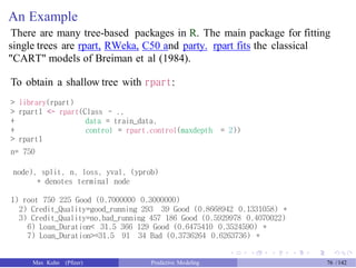 An Example
There are many tree-based packages in R. The main package for fitting
single trees are rpart, RWeka, C50 and party. rpart fits the classical
"CART" models of Breiman et al (1984).
To obtain a shallow tree with rpart:
> library(rpart)
> rpart1 <- rpart(Class ~ .,
+
+
> rpart1
n= 750
data = train_data,
control = rpart.control(maxdepth = 2))
node), split, n, loss, yval, (yprob)
* denotes terminal node
1) root 750 225 Good (0.7000000 0.3000000)
2) Credit_Quality=good_running 293 39 Good (0.8668942 0.1331058) *
3) Credit_Quality=no,bad_running 457 186 Good (0.5929978 0.4070022)
6) Loan_Duration< 31.5 366 129 Good (0.6475410 0.3524590) *
7) Loan_Duration>=31.5 91 34 Bad (0.3736264 0.6263736) *
Max Kuhn (Pfizer) Predictive Modeling 76 /142
 