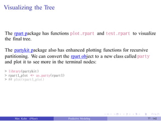 Visualizing the Tree
The rpart package has functions plot.rpart and text.rpart to visualize
the final tree.
The partykit package also has enhanced plotting functions for recursive
partitioning. We can convert the rpart object to a new class called party
and plot it to see more in the terminal nodes:
> library(partykit)
> rpart1_plot <- as.party(rpart1)
> ## plot(rpart1_plot)
Max Kuhn (Pfizer) Predictive Modeling 77 /142
 