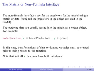 The Matrix or Non–Formula Interface
The non–formula interface specifiesthe predictors for the model using a
matrix or data frame (all the predictors in the object are used in the
model).
The outcome data are usually passed into the model as a vector object.
For example:
modelFunction(x = housePredictors, y = price)
In this case, transformations of data or dummy variables must be created
prior to being passed to the function.
Note that not all R functions have both interfaces.
Max Kuhn (Pfizer) Predictive Modeling 7 /142
 