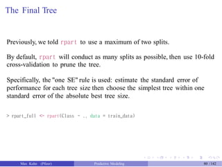 The Final Tree
Previously, we told rpart to use a maximum of two splits.
By default, rpart will conduct as many splits as possible, then use 10-fold
cross-validation to prune the tree.
Specifically, the "one SE" rule is used: estimate the standard error of
performance for each tree size then choose the simplest tree within one
standard error of the absolute best tree size.
> rpart_full <- rpart(Class ~ ., data = train_data)
Max Kuhn (Pfizer) Predictive Modeling 80 /142
 