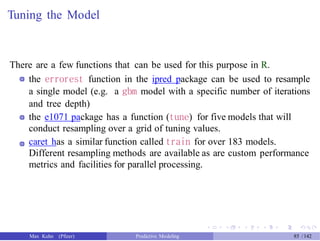 Tuning the Model
There are a few functions that can be used for this purpose in R.
the errorest function in the ipred package can be used to resample
a single model (e.g. a gbm model with a specific number of iterations
and tree depth)
the e1071 package has a function (tune) for five models that will
conduct resampling over a grid of tuning values.
caret has a similar function called train for over 183 models.
Different resampling methods are available as are custom performance
metrics and facilities for parallel processing.
Max Kuhn (Pfizer) Predictive Modeling 85 /142
 