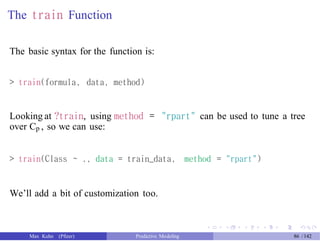 The train Function
The basic syntax for the function is:
> train(formula, data, method)
Looking at ?train, using method =
over Cp , so we can use:
"rpart" can be used to tune a tree
> train(Class ~ ., data = train_data, method = "rpart")
We’ll add a bit of customization too.
Max Kuhn (Pfizer) Predictive Modeling 86 /142
 