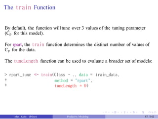 The train Function
By default, the function willtune over 3 values of the tuning parameter
(Cp for this model).
For rpart, the train function determines the distinct number of values of
Cp for the data.
The tuneLength function can be used to evaluate a broader set of models:
>
+
+
rpart_tune <- train(Class ~ ., data =
method = "rpart",
tuneLength = 9)
train_data,
Max Kuhn (Pfizer) Predictive Modeling 87 /142
 