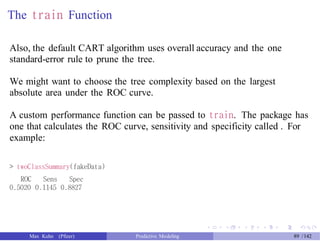 The train Function
Also, the default CART algorithm uses overall accuracy and the one
standard-error rule to prune the tree.
We might want to choose the tree complexity based on the largest
absolute area under the ROC curve.
A custom performance function can be passed to train. The package has
one that calculates the ROC curve, sensitivity and specificity called . For
example:
> twoClassSummary(fakeData)
ROC Sens Spec
0.5020 0.1145 0.8827
Max Kuhn (Pfizer) Predictive Modeling 89 /142
 