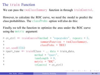 The train Function
We can pass the twoClassSummary function in through trainControl.
However, to calculate the ROC curve, we need the model to predict the
class probabilities. The classProbs option will also do this:
Finally, we tell the function to optimize the area under the ROC curve
using the metric argument:
>
+
+
>
>
+
+
+
+
cv_ctrl <- trainControl(method = "repeatedcv", repeats = 5,
summaryFunction = twoClassSummary,
classProbs = TRUE)
set.seed(1735)
rpart_tune <- train(Class ~ ., data = train_data,
method = "rpart",
tuneLength = 9,
metric = "ROC",
trControl = cv_ctrl)
Max Kuhn (Pfizer) Predictive Modeling 90 /142
 