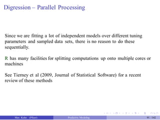 Digression – Parallel Processing
Since we are fitting a lot of independent models over different tuning
parameters and sampled data sets, there is no reason to do these
sequentially.
R has many facilities for splitting computations up onto multiple cores or
machines
See Tierney et al (2009, Journal of Statistical Software) for a recent
review of these methods
Max Kuhn (Pfizer) Predictive Modeling 91 /142
 