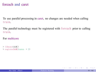 foreach and caret
To use parallel processing in caret, no changes are needed when calling
train.
The parallel technology must be registered with foreach prior to calling
train.
For multicore
> library(doMC)
> registerDoMC(cores = 2)
Max Kuhn (Pfizer) Predictive Modeling 93 /142
 