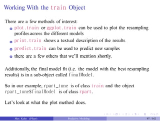 Working With the train Object
There are a few methods of interest:
plot.train or ggplot.train can be used to plot the resampling
profiles across the different models
print.train shows a textual description of the results
predict.train can be used to predict new samples
there are a few others that we’ll mention shortly.
Additionally, the final model fit (i.e. the model with the best resampling
results) is in a sub-object called finalModel.
So in our example, rpart_tune is of class train and the object
rpart_tune$finalModel is of class rpart.
Let’s look at what the plot method does.
Max Kuhn (Pfizer) Predictive Modeling 97 /142
 