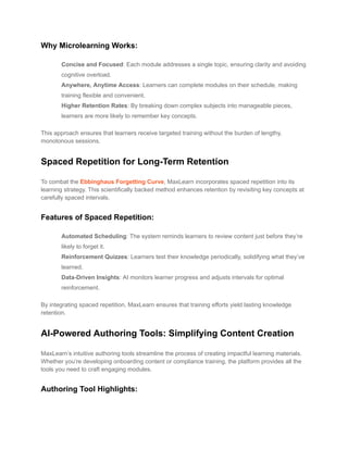 Why Microlearning Works:
​ Concise and Focused: Each module addresses a single topic, ensuring clarity and avoiding
cognitive overload.
​ Anywhere, Anytime Access: Learners can complete modules on their schedule, making
training flexible and convenient.
​ Higher Retention Rates: By breaking down complex subjects into manageable pieces,
learners are more likely to remember key concepts.
This approach ensures that learners receive targeted training without the burden of lengthy,
monotonous sessions.
Spaced Repetition for Long-Term Retention
To combat the Ebbinghaus Forgetting Curve, MaxLearn incorporates spaced repetition into its
learning strategy. This scientifically backed method enhances retention by revisiting key concepts at
carefully spaced intervals.
Features of Spaced Repetition:
​ Automated Scheduling: The system reminds learners to review content just before they’re
likely to forget it.
​ Reinforcement Quizzes: Learners test their knowledge periodically, solidifying what they’ve
learned.
​ Data-Driven Insights: AI monitors learner progress and adjusts intervals for optimal
reinforcement.
By integrating spaced repetition, MaxLearn ensures that training efforts yield lasting knowledge
retention.
AI-Powered Authoring Tools: Simplifying Content Creation
MaxLearn’s intuitive authoring tools streamline the process of creating impactful learning materials.
Whether you’re developing onboarding content or compliance training, the platform provides all the
tools you need to craft engaging modules.
Authoring Tool Highlights:
 