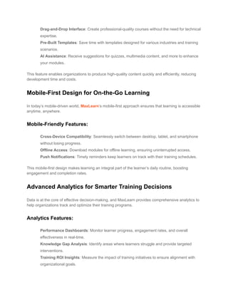 ​ Drag-and-Drop Interface: Create professional-quality courses without the need for technical
expertise.
​ Pre-Built Templates: Save time with templates designed for various industries and training
scenarios.
​ AI Assistance: Receive suggestions for quizzes, multimedia content, and more to enhance
your modules.
This feature enables organizations to produce high-quality content quickly and efficiently, reducing
development time and costs.
Mobile-First Design for On-the-Go Learning
In today’s mobile-driven world, MaxLearn’s mobile-first approach ensures that learning is accessible
anytime, anywhere.
Mobile-Friendly Features:
​ Cross-Device Compatibility: Seamlessly switch between desktop, tablet, and smartphone
without losing progress.
​ Offline Access: Download modules for offline learning, ensuring uninterrupted access.
​ Push Notifications: Timely reminders keep learners on track with their training schedules.
This mobile-first design makes learning an integral part of the learner’s daily routine, boosting
engagement and completion rates.
Advanced Analytics for Smarter Training Decisions
Data is at the core of effective decision-making, and MaxLearn provides comprehensive analytics to
help organizations track and optimize their training programs.
Analytics Features:
​ Performance Dashboards: Monitor learner progress, engagement rates, and overall
effectiveness in real-time.
​ Knowledge Gap Analysis: Identify areas where learners struggle and provide targeted
interventions.
​ Training ROI Insights: Measure the impact of training initiatives to ensure alignment with
organizational goals.
 