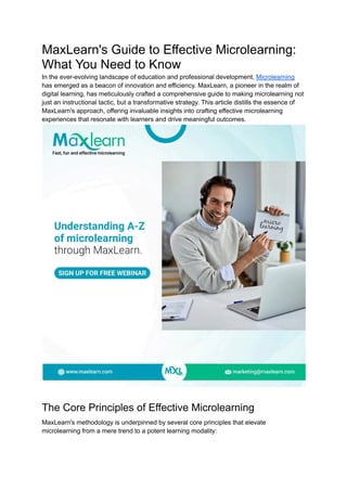 MaxLearn's Guide to Effective Microlearning:
What You Need to Know
In the ever-evolving landscape of education and professional development, Microlearning
has emerged as a beacon of innovation and efficiency. MaxLearn, a pioneer in the realm of
digital learning, has meticulously crafted a comprehensive guide to making microlearning not
just an instructional tactic, but a transformative strategy. This article distills the essence of
MaxLearn's approach, offering invaluable insights into crafting effective microlearning
experiences that resonate with learners and drive meaningful outcomes.
The Core Principles of Effective Microlearning
MaxLearn's methodology is underpinned by several core principles that elevate
microlearning from a mere trend to a potent learning modality:
 