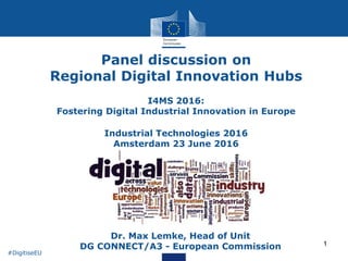 1
Panel discussion on
Regional Digital Innovation Hubs
I4MS 2016:
Fostering Digital Industrial Innovation in Europe
Industrial Technologies 2016
Amsterdam 23 June 2016
• Dr. Max Lemke, Head of Unit
DG CONNECT/A3 - European Commission
#DigitiseEU
 