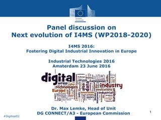 1
Panel discussion on
Next evolution of I4MS (WP2018-2020)
I4MS 2016:
Fostering Digital Industrial Innovation in Europe
Industrial Technologies 2016
Amsterdam 23 June 2016
• Dr. Max Lemke, Head of Unit
DG CONNECT/A3 - European Commission
#DigitiseEU
 
