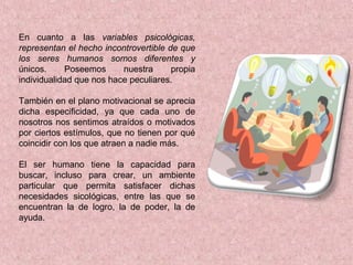 En cuanto a las variables psicológicas,
representan el hecho incontrovertible de que
los seres humanos somos diferentes y
únicos. Poseemos nuestra propia
individualidad que nos hace peculiares.
También en el plano motivacional se aprecia
dicha especificidad, ya que cada uno de
nosotros nos sentimos atraídos o motivados
por ciertos estímulos, que no tienen por qué
coincidir con los que atraen a nadie más.
El ser humano tiene la capacidad para
buscar, incluso para crear, un ambiente
particular que permita satisfacer dichas
necesidades sicológicas, entre las que se
encuentran la de logro, la de poder, la de
ayuda.
 