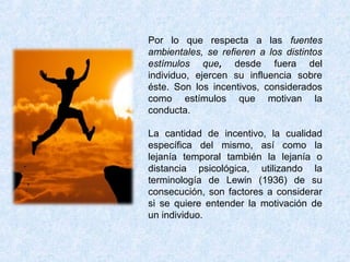 Por lo que respecta a las fuentes
ambientales, se refieren a los distintos
estímulos que, desde fuera del
individuo, ejercen su influencia sobre
éste. Son los incentivos, considerados
como estímulos que motivan la
conducta.
La cantidad de incentivo, la cualidad
específica del mismo, así como la
lejanía temporal también la lejanía o
distancia psicológica, utilizando la
terminología de Lewin (1936) de su
consecución, son factores a considerar
si se quiere entender la motivación de
un individuo.
 