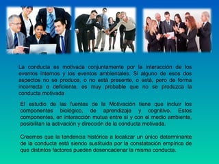 La conducta es motivada conjuntamente por la interacción de los
eventos internos y los eventos ambientales. Si alguno de esos dos
aspectos no se produce, o no está presente, o está, pero de forma
incorrecta o deficiente, es muy probable que no se produzca la
conducta motivada
El estudio de las fuentes de la Motivación tiene que incluir los
componentes biológico, de aprendizaje y cognitivo. Estos
componentes, en interacción mutua entre sí y con el medio ambiente,
posibilitan la activación y dirección de la conducta motivada.
Creemos que la tendencia histórica a localizar un único determinante
de la conducta está siendo sustituida por la constatación empírica de
que distintos factores pueden desencadenar la misma conducta.
 