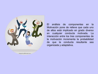 El análisis de componentes en la
Motivación pone de relieve que cada uno
de ellos está implicado en grado diverso
en cualquier conducta motivada. La
interacción entre los tres componentes de
la motivación incrementa la probabilidad
de que la conducta resultante sea
organizada y adaptativa.
 