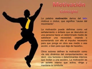 La palabra motivación deriva del latín
motivus o motus, que significa “causa del
movimiento”.
La motivación puede definirse como «el
señalamiento o énfasis que se descubre en
una persona hacia un determinado medio de
satisfacer una necesidad, creando o
aumentando con ello el impulso necesario
para que ponga en obra ese medio o esa
acción, o bien para que deje de hacerlo».
Otros autores definen la motivación como
«la raíz dinámica del comportamiento»; es
decir, «los factores o determinantes internos
que incitan a una acción». La motivación es
un estado interno que activa, dirige y
mantiene la conducta.
 
