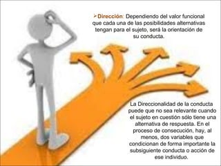 Dirección: Dependiendo del valor funcional
que cada una de las posibilidades alternativas
tengan para el sujeto, será la orientación de
su conducta.
La Direccionalidad de la conducta
puede que no sea relevante cuando
el sujeto en cuestión sólo tiene una
alternativa de respuesta. En el
proceso de consecución, hay, al
menos, dos variables que
condicionan de forma importante la
subsiguiente conducta o acción de
ese individuo.
 