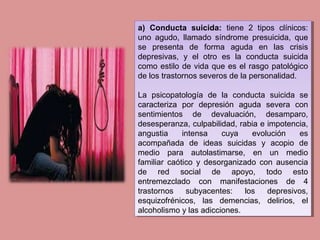 a) Conducta suicida: tiene 2 tipos clínicos:
uno agudo, llamado síndrome presuicida, que
se presenta de forma aguda en las crisis
depresivas, y el otro es la conducta suicida
como estilo de vida que es el rasgo patológico
de los trastornos severos de la personalidad.
La psicopatología de la conducta suicida se
caracteriza por depresión aguda severa con
sentimientos de devaluación, desamparo,
desesperanza, culpabilidad, rabia e impotencia,
angustia intensa cuya evolución es
acompañada de ideas suicidas y acopio de
medio para autolastimarse, en un medio
familiar caótico y desorganizado con ausencia
de red social de apoyo, todo esto
entremezclado con manifestaciones de 4
trastornos subyacentes: los depresivos,
esquizofrénicos, las demencias, delirios, el
alcoholismo y las adicciones.
a) Conducta suicida: tiene 2 tipos clínicos:
uno agudo, llamado síndrome presuicida, que
se presenta de forma aguda en las crisis
depresivas, y el otro es la conducta suicida
como estilo de vida que es el rasgo patológico
de los trastornos severos de la personalidad.
La psicopatología de la conducta suicida se
caracteriza por depresión aguda severa con
sentimientos de devaluación, desamparo,
desesperanza, culpabilidad, rabia e impotencia,
angustia intensa cuya evolución es
acompañada de ideas suicidas y acopio de
medio para autolastimarse, en un medio
familiar caótico y desorganizado con ausencia
de red social de apoyo, todo esto
entremezclado con manifestaciones de 4
trastornos subyacentes: los depresivos,
esquizofrénicos, las demencias, delirios, el
alcoholismo y las adicciones.
 
