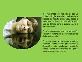 b) Trastornos de los impulsos: La
sintomatología esencial consiste en el
fracaso en resistir el impulso, deseo o
tentación de llevar a cabo algún acto
que es dañino para el propio sujeto o
para los demás.
Ocurriendo además con una sensación
creciente de tensión o activación antes
de llevarlo a cabo.
En el momento de consumar el acto el
individuo siente placer, gratificación o
liberación, sin embargo, después
puede haber sentimientos de pena,
culpa, autorreproche, etc.
 