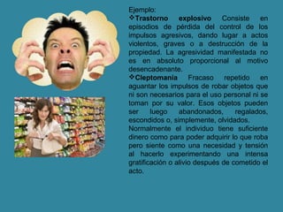 Ejemplo:
Trastorno explosivo Consiste en
episodios de pérdida del control de los
impulsos agresivos, dando lugar a actos
violentos, graves o a destrucción de la
propiedad. La agresividad manifestada no
es en absoluto proporcional al motivo
desencadenante.
Cleptomanía Fracaso repetido en
aguantar los impulsos de robar objetos que
ni son necesarios para el uso personal ni se
toman por su valor. Esos objetos pueden
ser luego abandonados, regalados,
escondidos o, simplemente, olvidados.
Normalmente el individuo tiene suficiente
dinero como para poder adquirir lo que roba
pero siente como una necesidad y tensión
al hacerlo experimentando una intensa
gratificación o alivio después de cometido el
acto.
 