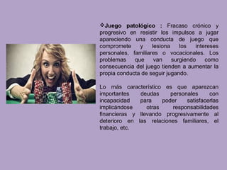 Juego patológico : Fracaso crónico y
progresivo en resistir los impulsos a jugar
apareciendo una conducta de juego que
compromete y lesiona los intereses
personales, familiares o vocacionales. Los
problemas que van surgiendo como
consecuencia del juego tienden a aumentar la
propia conducta de seguir jugando.
Lo más característico es que aparezcan
importantes deudas personales con
incapacidad para poder satisfacerlas
implicándose otras responsabilidades
financieras y llevando progresivamente al
deterioro en las relaciones familiares, el
trabajo, etc.
 