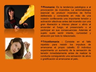 Piromanía: Es la tendencia patológica a al
provocación de incendios. La sintomatología
esencial es producir incendios de forma
deliberada y consciente en más de una
ocasión conllevando una importante tensión y
activación afectivas antes del incendio con una
gran liberación e intenso placer o alivio al
encender el fuego, al presenciarlo o al
participar en sus consecuencias. Además el
sujeto suele sentir interés, curiosidad y
atracción por todo lo relacionado.
Tricotilomanía : Consiste en el fallo
repetido para resistir los impulsos de
arrancarse el propio cabello. El individuo
experimenta un aumento de la sensación de
tensión inmediatamente antes de realizar la
conducta consiguiendo una sensación de alivio
o gratificación al arrancarse el pelo.
 