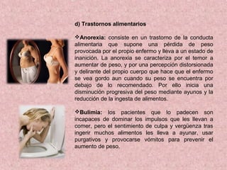 d) Trastornos alimentarios
Anorexia: consiste en un trastorno de la conducta
alimentaria que supone una pérdida de peso
provocada por el propio enfermo y lleva a un estado de
inanición. La anorexia se caracteriza por el temor a
aumentar de peso, y por una percepción distorsionada
y delirante del propio cuerpo que hace que el enfermo
se vea gordo aun cuando su peso se encuentra por
debajo de lo recomendado. Por ello inicia una
disminución progresiva del peso mediante ayunos y la
reducción de la ingesta de alimentos.
Bulimia: los pacientes que lo padecen son
incapaces de dominar los impulsos que les llevan a
comer, pero el sentimiento de culpa y vergüenza tras
ingerir muchos alimentos les lleva a ayunar, usar
purgativos y provocarse vómitos para prevenir el
aumento de peso.
 