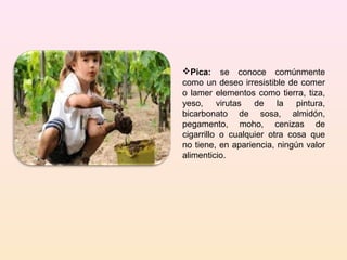 Pica: se conoce comúnmente
como un deseo irresistible de comer
o lamer elementos como tierra, tiza,
yeso, virutas de la pintura,
bicarbonato de sosa, almidón,
pegamento, moho, cenizas de
cigarrillo o cualquier otra cosa que
no tiene, en apariencia, ningún valor
alimenticio.
 