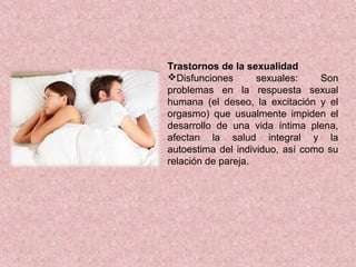 Trastornos de la sexualidad
Disfunciones sexuales: Son
problemas en la respuesta sexual
humana (el deseo, la excitación y el
orgasmo) que usualmente impiden el
desarrollo de una vida íntima plena,
afectan la salud integral y la
autoestima del individuo, así como su
relación de pareja.
 