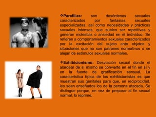 Parafilias: son desórdenes sexuales
caracterizados por fantasías sexuales
especializadas, así como necesidades y prácticas
sexuales intensas, que suelen ser repetitivas y
generan molestias o ansiedad en el individuo. Se
refieren a comportamientos sexuales caracterizados
por la excitación del sujeto ante objetos y
situaciones que no son patrones normativos o se
alejan de estímulos sexuales normales.
Exhibicionismo: Desviación sexual donde el
alardear de sí mismo se convierte en el fin en sí y
en la fuente de gratificación sensual. La
característica típica de los exhibicionistas es que
muestran sus genitales para que, en reciprocidad,
les sean enseñados los de la persona atacada. Se
distingue porque, en vez de preparar al fin sexual
normal, lo reprime.
 