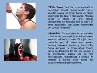 Fetichismo: Fetichismo se entiende la
perversión sexual, dentro de la cual el
impulso sexual se dirige hacia un objeto
inanimado tangible y manejable. Algunas
veces el objeto es una prenda
íntimamente en contacto con la piel y en
otras ocasiones, son partes inanimadas
del cuerpo femenino.
Pedofilia: Es la presencia de fantasías
o conductas que implican actividad sexual
entre un adulto y un niño. El sujeto debe
presentar por al menos seis meses,
deseos sexuales intenso y recurrentes
hacia menores de trece años. Puede
darse de diferentes formas: en relación a
la orientación, puede ser de tipo
heterosexual, homosexual, o ambas; en
relación a objeto, éste puede ser
exclusivamente pedofílico o no.
 