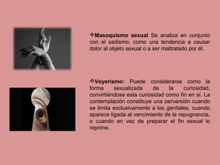 Masoquismo sexual Se analiza en conjunto
con el sadismo, como una tendencia a causar
dolor al objeto sexual o a ser maltratado por él.
Voyerismo: Puede considerarse como la
forma sexualizada de la curiosidad,
convirtiéndose esta curiosidad como fin en sí. La
contemplación constituye una perversión cuando
se limita exclusivamente a los genitales, cuando
aparece ligada al vencimiento de la repugnancia,
o cuando en vez de preparar el fin sexual lo
reprime.
 