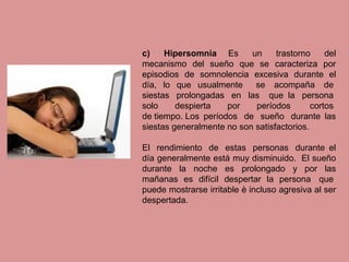 c) Hipersomnia Es un trastorno del
mecanismo del sueño que se caracteriza por
episodios de somnolencia excesiva durante el
día, lo que usualmente se acompaña de
siestas prolongadas en las que la persona
solo despierta por períodos cortos
de tiempo. Los períodos de sueño durante las
siestas generalmente no son satisfactorios.
El rendimiento de estas personas durante el
día generalmente está muy disminuido. El sueño
durante la noche es prolongado y por las
mañanas es difícil despertar la persona que
puede mostrarse irritable è incluso agresiva al ser
despertada.
 