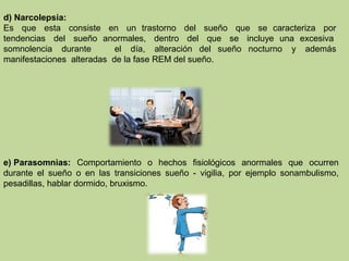 d) Narcolepsia:
Es que esta consiste en un trastorno del sueño que se caracteriza por
tendencias del sueño anormales, dentro del que se incluye una excesiva
somnolencia durante el día, alteración del sueño nocturno y además
manifestaciones alteradas de la fase REM del sueño.
e) Parasomnias: Comportamiento o hechos fisiológicos anormales que ocurren
durante el sueño o en las transiciones sueño - vigilia, por ejemplo sonambulismo,
pesadillas, hablar dormido, bruxismo.
 