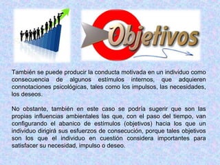 También se puede producir la conducta motivada en un individuo como
consecuencia de algunos estímulos internos, que adquieren
connotaciones psicológicas, tales como los impulsos, las necesidades,
los deseos.
No obstante, también en este caso se podría sugerir que son las
propias influencias ambientales las que, con el paso del tiempo, van
configurando el abanico de estímulos (objetivos) hacia los que un
individuo dirigirá sus esfuerzos de consecución, porque tales objetivos
son los que el individuo en cuestión considera importantes para
satisfacer su necesidad, impulso o deseo.
 