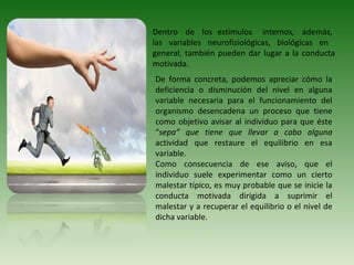 Dentro de los estímulos internos, además,
las variables neurofisiológicas, biológicas en
general, también pueden dar lugar a la conducta
motivada.
De forma concreta, podemos apreciar cómo la
deficiencia o disminución del nivel en alguna
variable necesaria para el funcionamiento del
organismo desencadena un proceso que tiene
como objetivo avisar al individuo para que éste
“sepa” que tiene que llevar a cabo alguna
actividad que restaure el equilibrio en esa
variable.
Como consecuencia de ese aviso, que el
individuo suele experimentar como un cierto
malestar típico, es muy probable que se inicie la
conducta motivada dirigida a suprimir el
malestar y a recuperar el equilibrio o el nivel de
dicha variable.
 