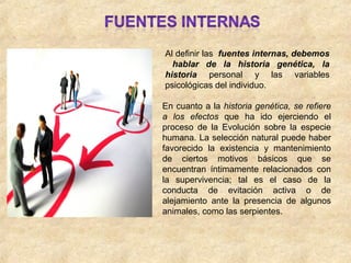 Al definir las fuentes internas, debemos
hablar de la historia genética, la
historia personal y las variables
psicológicas del individuo.
En cuanto a la historia genética, se refiere
a los efectos que ha ido ejerciendo el
proceso de la Evolución sobre la especie
humana. La selección natural puede haber
favorecido la existencia y mantenimiento
de ciertos motivos básicos que se
encuentran íntimamente relacionados con
la supervivencia; tal es el caso de la
conducta de evitación activa o de
alejamiento ante la presencia de algunos
animales, como las serpientes.
 