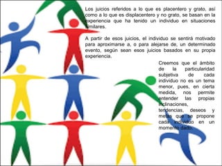 Los juicios referidos a lo que es placentero y grato, así
como a lo que es displacentero y no grato, se basan en la
experiencia que ha tenido un individuo en situaciones
similares.
A partir de esos juicios, el individuo se sentirá motivado
para aproximarse a, o para alejarse de, un determinado
evento, según sean esos juicios basados en su propia
experiencia.
Creemos que el ámbito
de la particularidad
subjetiva de cada
individuo no es un tema
menor, pues, en cierta
medida, nos permite
entender las propias
inclinaciones,
tendencias, deseos y
metas que se propone
cada individuo en un
momento dado.
 