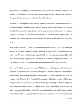 3 | P a g e
operation in 2001 and today is one of India’s leading private life insurance companies. The
company offers individual and group life insurance products and is present across the country
through a wide distribution network of multi channel distribution.
Max India is a leading Indian multi-business corporate, while Mitsui Sumitomo Insurance is a
member of MS&AD Insurance Group, which is amongst the top general insurers in the world.
Max Life Insurance offers comprehensive life insurance and retirement solutions for long-term
savings and protection. A financially stable company with sound investment expertise, Max Life
Insurance has a strong customer-centric approach focused on advice-based sales and quality
service.
In the financial year 2011-12, Max Life Insurance had a market share of 8.6%. The Company has
been one of the fastest growing life insurers, with total revenue of Rs. 6,391 crore and enterprise
profit of Rs. 733 crore for the Financial Year 2011-12. The Company's capital base of Rs. 2,127
crore, with a solvency margin of 534% is testimony of its financial strength and stability. As on
31st March 2012, Max Life Insurance had assets under management of Rs. 17,215 crore.
The New York Life Insurance Company (NYLIC) is one of the largest mutual life-insurance
companies in the United States, and one of the largest life insurers in the world, with about $287
billion in total assets under management, and more than $15 billion in surplus and AVR. The
company ranks 71 on the 2011 Fortune 100 list, making it the highest privately held insurance
company on that list. In 2007, NYLIC achieved the best possible ratings by the four independent
rating companies (Standard & Poor's, AM Best, Moody's and Fitch). In June 2009, the same four
rating companies reaffirmed New York Life's superior financial strength, which became a selling
point in national TV ad campaigns that same year. The company is now one of only three life
 