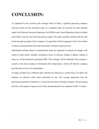 35 | P a g e
CONCLUSION:
As stipulated by the securities and exchange board of India, a qualified practicing company
secretary carries ort the secretarial audit, on a quarterly basis, to reconcile the total admitted
capital with National Securities Depository Ltd (NSDL) and Central Depository Services (India)
Ltd (CDSL) with the total listed and paid-up capital. The audit, interlaid, confirms that the total
listed and paid-up capital of the company is in agreement with the aggregate of the total number
of shares in dematerialized form and total number of shares in physical form.
Shareholders holding shares in dematerialized mode are requested to intimate all changes with
respect to bank details, mandate, nomination, power of attorney, change of address, change of
name etc. to their depository participant (DP). These changes will be reflected in the company’s
records on the down loading of information from Depositories, which will help the company
provide better service to its shareholders.
In respect of shares up to 1000 per folio, transfers are affected on a weekly basis. For others, the
transfers are affected within limits prescribed by law. The average turnaround time for
processing registration of transfers is 15 days from the date of receipt of requests. The processing
activities with respect to requests received for dematerialization are completed within 7-10 days.
 