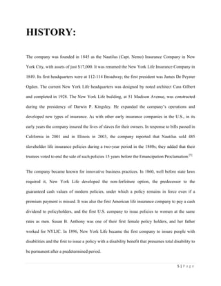 5 | P a g e
HISTORY:
The company was founded in 1845 as the Nautilus (Capt. Nemo) Insurance Company in New
York City, with assets of just $17,000. It was renamed the New York Life Insurance Company in
1849. Its first headquarters were at 112-114 Broadway; the first president was James De Peyster
Ogden. The current New York Life headquarters was designed by noted architect Cass Gilbert
and completed in 1928. The New York Life building, at 51 Madison Avenue, was constructed
during the presidency of Darwin P. Kingsley. He expanded the company’s operations and
developed new types of insurance. As with other early insurance companies in the U.S., in its
early years the company insured the lives of slaves for their owners. In response to bills passed in
California in 2001 and in Illinois in 2003, the company reported that Nautilus sold 485
slaveholder life insurance policies during a two-year period in the 1840s; they added that their
trustees voted to end the sale of such policies 15 years before the Emancipation Proclamation.[5]
The company became known for innovative business practices. In 1860, well before state laws
required it, New York Life developed the non-forfeiture option, the predecessor to the
guaranteed cash values of modern policies, under which a policy remains in force even if a
premium payment is missed. It was also the first American life insurance company to pay a cash
dividend to policyholders, and the first U.S. company to issue policies to women at the same
rates as men. Susan B. Anthony was one of their first female policy holders, and her father
worked for NYLIC. In 1896, New York Life became the first company to insure people with
disabilities and the first to issue a policy with a disability benefit that presumes total disability to
be permanent after a predetermined period.
 