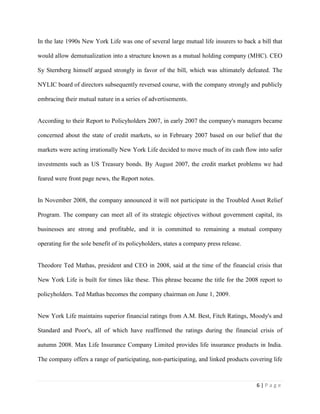 6 | P a g e
In the late 1990s New York Life was one of several large mutual life insurers to back a bill that
would allow demutualization into a structure known as a mutual holding company (MHC). CEO
Sy Sternberg himself argued strongly in favor of the bill, which was ultimately defeated. The
NYLIC board of directors subsequently reversed course, with the company strongly and publicly
embracing their mutual nature in a series of advertisements.
According to their Report to Policyholders 2007, in early 2007 the company's managers became
concerned about the state of credit markets, so in February 2007 based on our belief that the
markets were acting irrationally New York Life decided to move much of its cash flow into safer
investments such as US Treasury bonds. By August 2007, the credit market problems we had
feared were front page news, the Report notes.
In November 2008, the company announced it will not participate in the Troubled Asset Relief
Program. The company can meet all of its strategic objectives without government capital, its
businesses are strong and profitable, and it is committed to remaining a mutual company
operating for the sole benefit of its policyholders, states a company press release.
Theodore Ted Mathas, president and CEO in 2008, said at the time of the financial crisis that
New York Life is built for times like these. This phrase became the title for the 2008 report to
policyholders. Ted Mathas becomes the company chairman on June 1, 2009.
New York Life maintains superior financial ratings from A.M. Best, Fitch Ratings, Moody's and
Standard and Poor's, all of which have reaffirmed the ratings during the financial crisis of
autumn 2008. Max Life Insurance Company Limited provides life insurance products in India.
The company offers a range of participating, non-participating, and linked products covering life
 